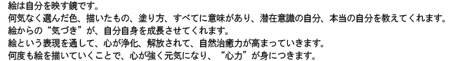 絵は自分を映す鏡です。 
何気なく選んだ色、描いたもの、塗り方、すべてに意味があり、潜在意識の自分、本当の自分を教えてくれます。
絵からの“気づき”が、自分自身を成長させてくれます。 
絵という表現を通して、心が浄化、解放されて、自然治癒力が高まっていきます。
何度も絵を描いていくことで、心が強く元気になり、“心力”が身につきます。